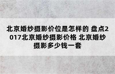 北京婚纱摄影价位是怎样的 盘点2017北京婚纱摄影价格 北京婚纱摄影多少钱一套